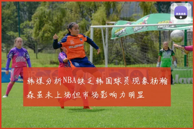 韩媒分析NBA缺乏韩国球员现象杨瀚森虽未上场但市场影响力明显