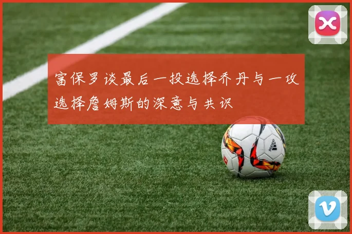 富保罗谈最后一投选择乔丹与一攻选择詹姆斯的深意与共识