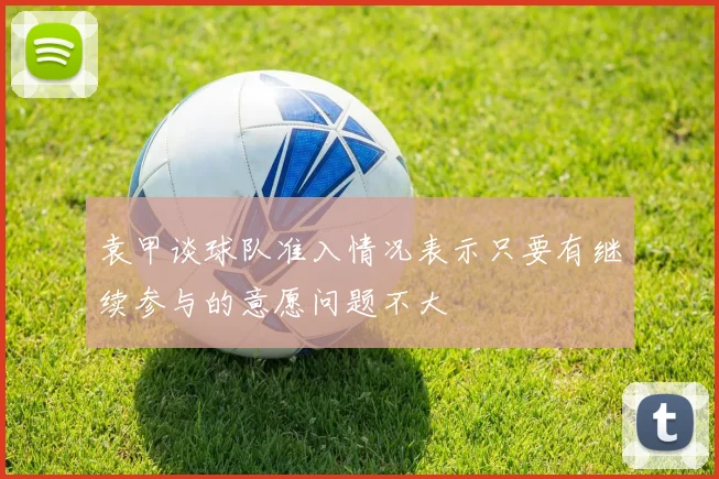 袁甲谈球队准入情况表示只要有继续参与的意愿问题不大