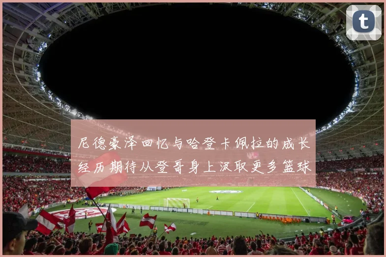 尼德豪泽回忆与哈登卡佩拉的成长经历期待从登哥身上汲取更多篮球智慧