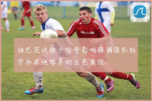 祖巴茨谈缺少哈登影响强调团队防守和其他球员的出色表现