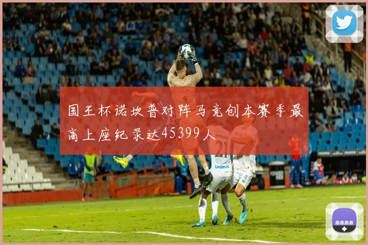 国王杯诺坎普对阵马竞创本赛季最高上座纪录达45399人