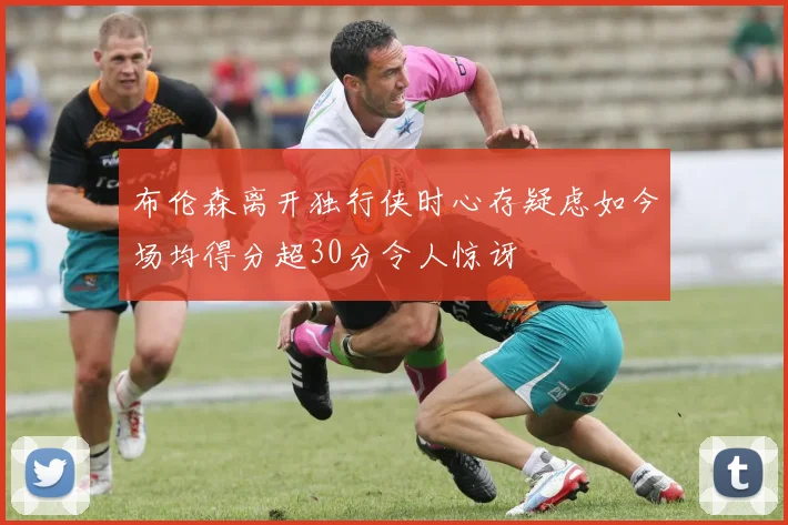 布伦森离开独行侠时心存疑虑如今场均得分超30分令人惊讶