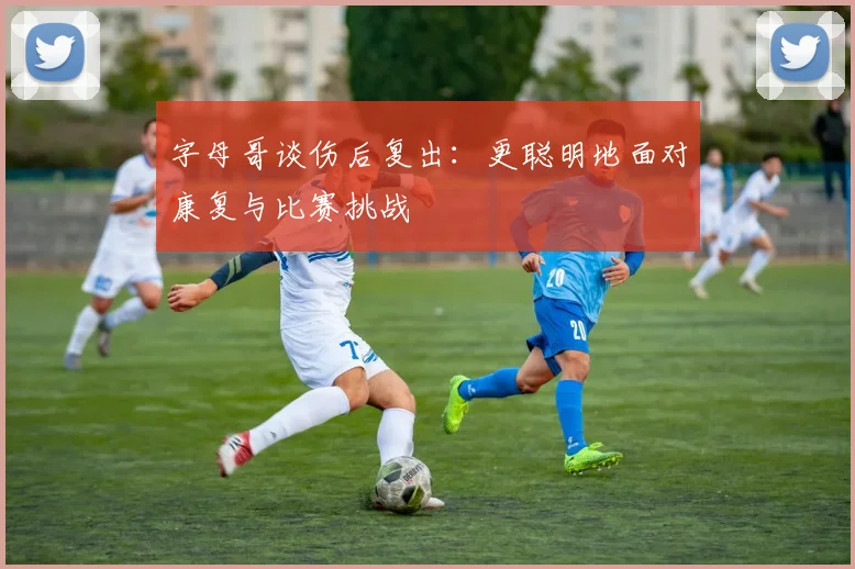 字母哥谈伤后复出：更聪明地面对康复与比赛挑战