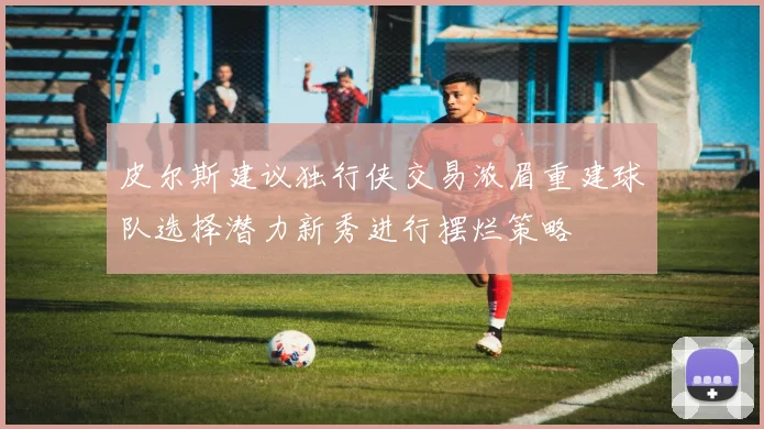 皮尔斯建议独行侠交易浓眉重建球队选择潜力新秀进行摆烂策略