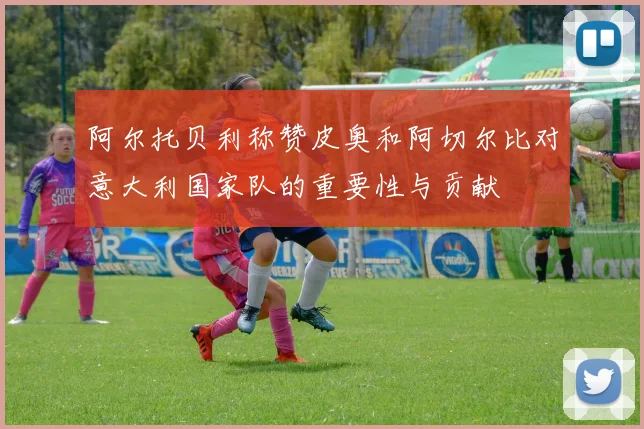 阿尔托贝利称赞皮奥和阿切尔比对意大利国家队的重要性与贡献
