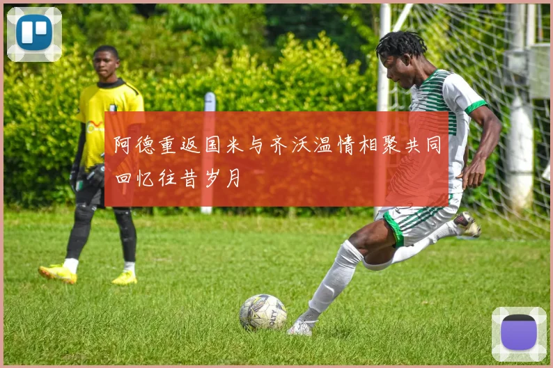 阿德重返国米与齐沃温情相聚共同回忆往昔岁月