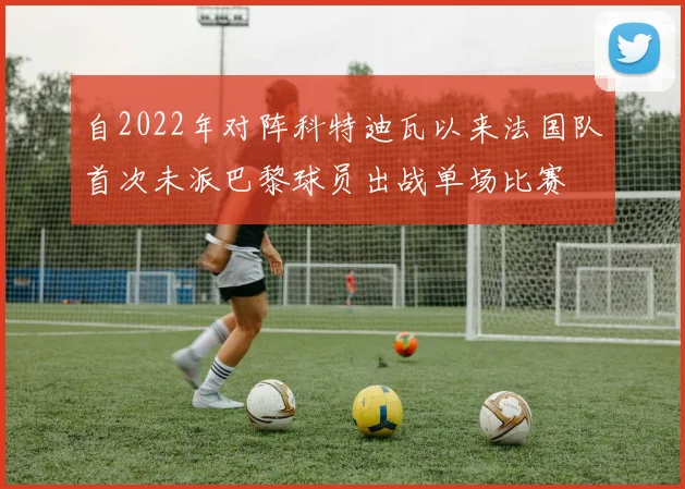自2022年对阵科特迪瓦以来法国队首次未派巴黎球员出战单场比赛
