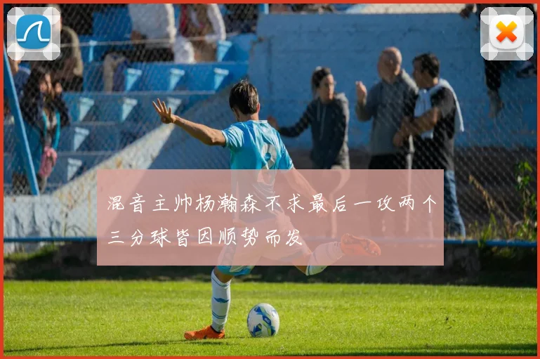 混音主帅杨瀚森不求最后一攻两个三分球皆因顺势而发