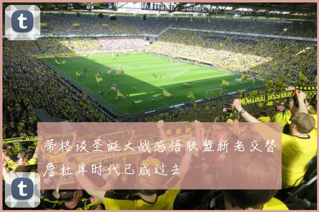 蒂格谈圣诞大战感悟联盟新老交替詹杜库时代已成过去
