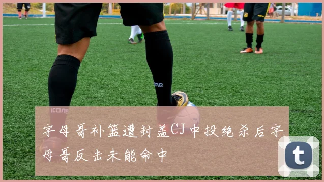 字母哥补篮遭封盖CJ中投绝杀后字母哥反击未能命中