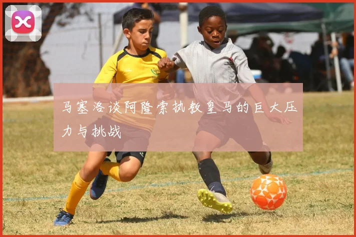 马塞洛谈阿隆索执教皇马的巨大压力与挑战