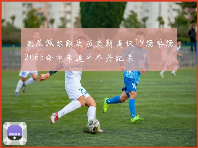 克尼佩尔距离历史新高仅19场单场2065命中率追平乔丹纪录