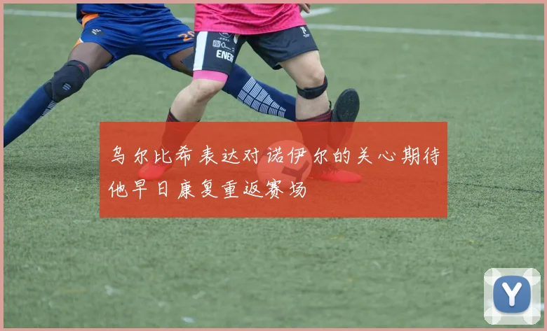 乌尔比希表达对诺伊尔的关心期待他早日康复重返赛场