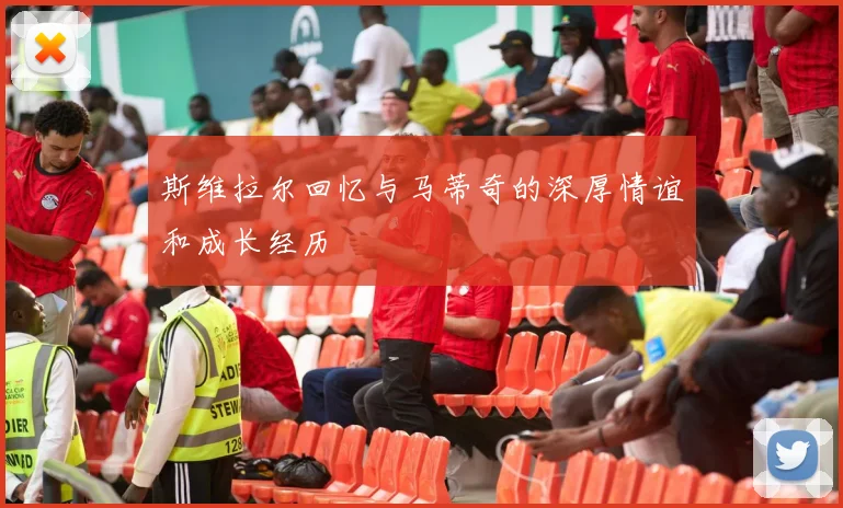 斯维拉尔回忆与马蒂奇的深厚情谊和成长经历
