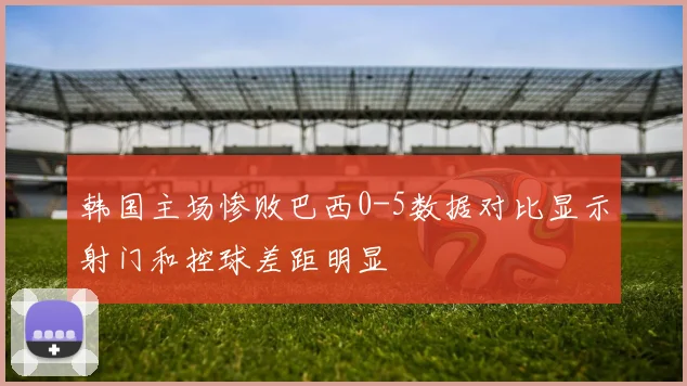韩国主场惨败巴西0-5数据对比显示射门和控球差距明显