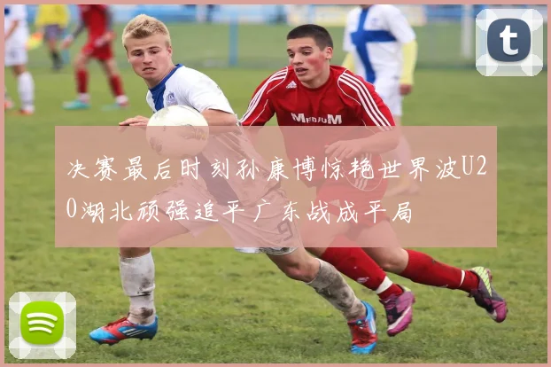 决赛最后时刻孙康博惊艳世界波U20湖北顽强追平广东战成平局