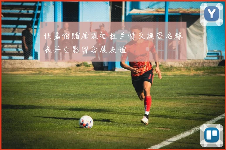 任嘉伦赠唐装给杜兰特交换签名球衣并合影留念展友谊