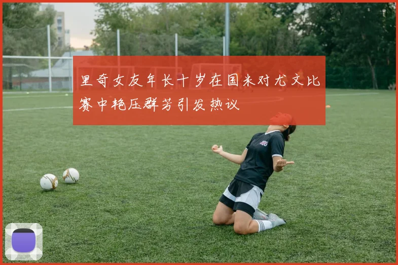 里奇女友年长十岁在国米对尤文比赛中艳压群芳引发热议