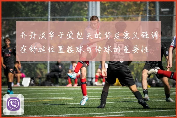 乔丹谈华子受包夹的背后意义强调在舒适位置接球与传球的重要性