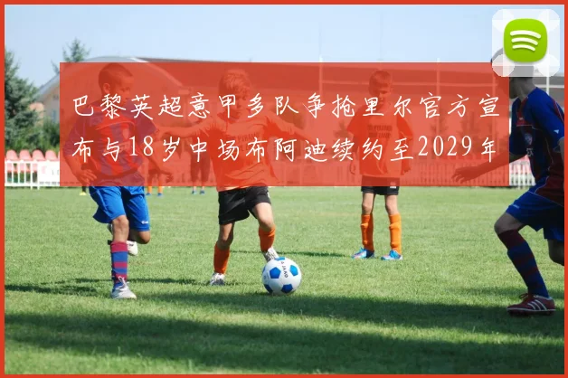 巴黎英超意甲多队争抢里尔官方宣布与18岁中场布阿迪续约至2029年