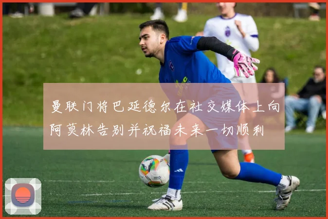 曼联门将巴延德尔在社交媒体上向阿莫林告别并祝福未来一切顺利