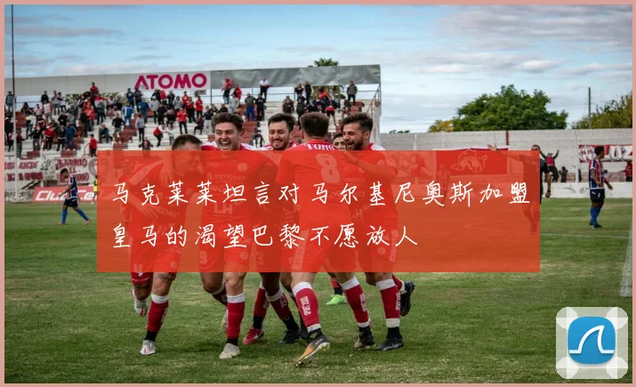 马克莱莱坦言对马尔基尼奥斯加盟皇马的渴望巴黎不愿放人
