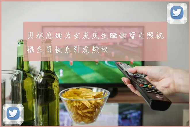 贝林厄姆为女友庆生晒甜蜜合照祝福生日快乐引发热议