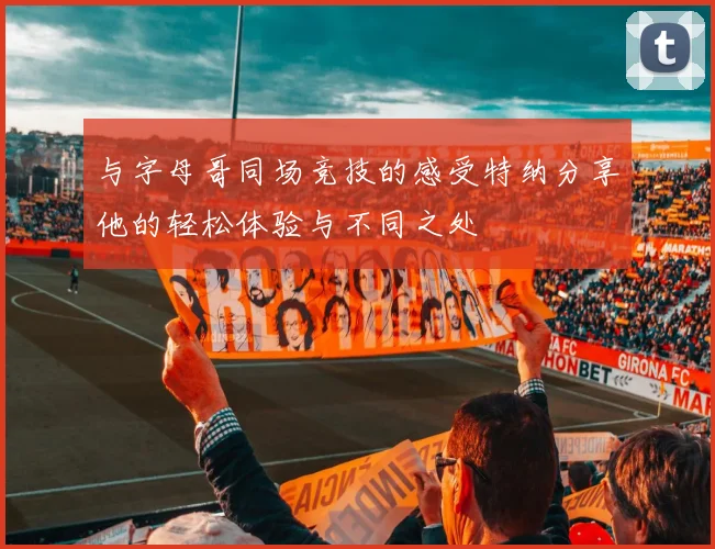 与字母哥同场竞技的感受特纳分享他的轻松体验与不同之处