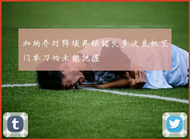 加纳乔对阵埃弗顿错失多次良机空门单刀均未能把握