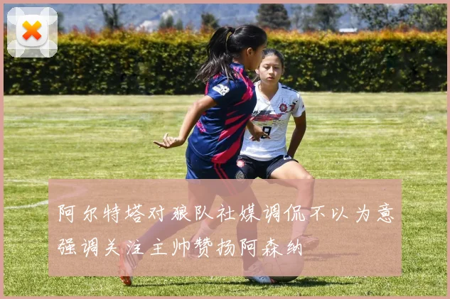 阿尔特塔对狼队社媒调侃不以为意强调关注主帅赞扬阿森纳