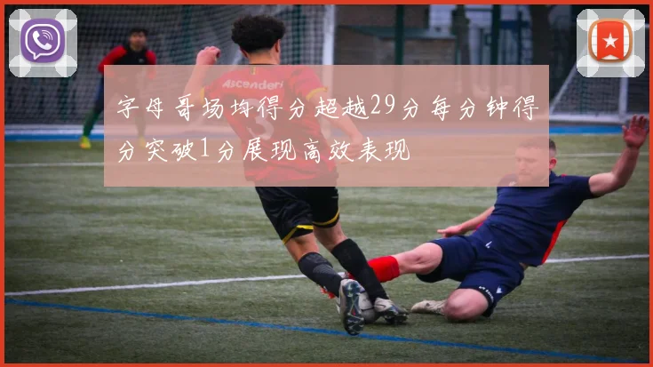 字母哥场均得分超越29分每分钟得分突破1分展现高效表现