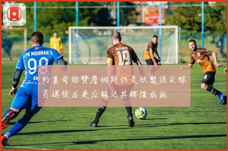 约基奇称赞詹姆斯仍是联盟顶尖球员退役后更应铭记其辉煌成就