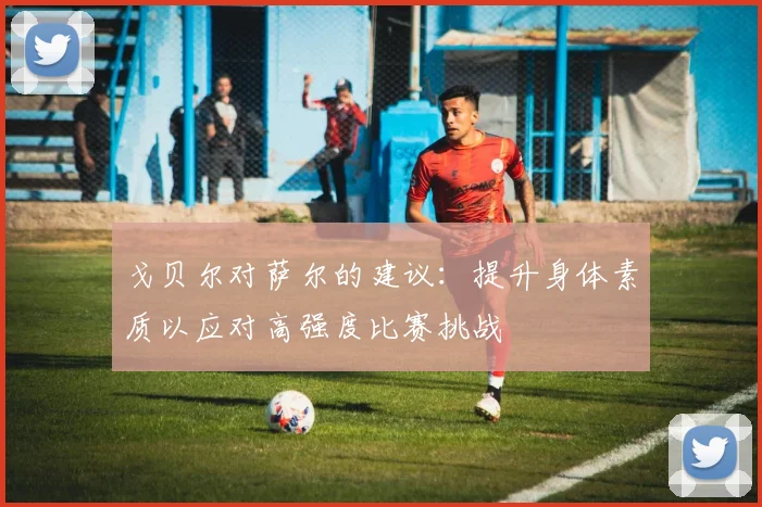 戈贝尔对萨尔的建议：提升身体素质以应对高强度比赛挑战