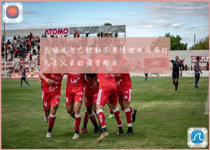 乐福谈与巴特勒深厚情谊共同面对失去父亲的痛苦经历