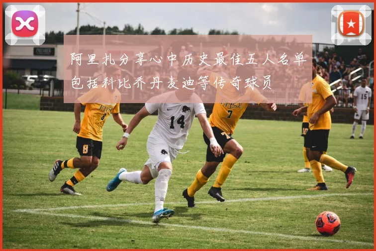 阿里扎分享心中历史最佳五人名单包括科比乔丹麦迪等传奇球员