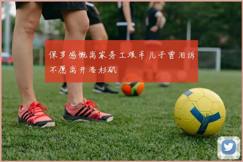 保罗感慨离家务工艰辛儿子曾泪诉不愿离开洛杉矶
