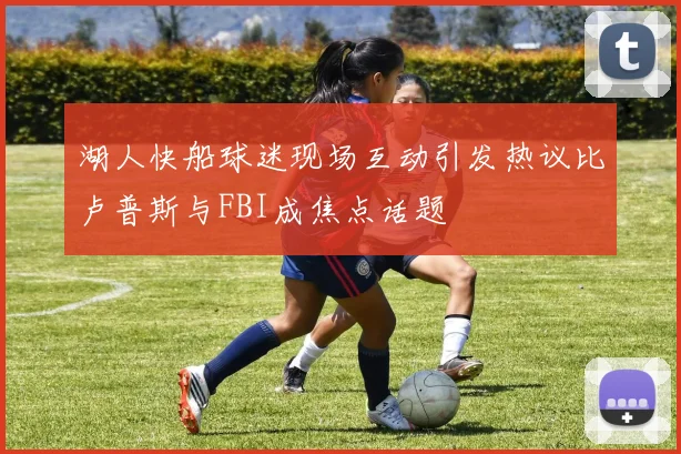 湖人快船球迷现场互动引发热议比卢普斯与FBI成焦点话题