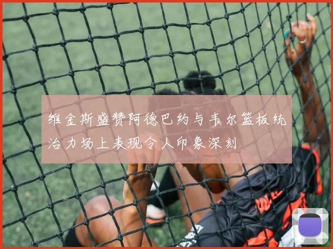 维金斯盛赞阿德巴约与韦尔篮板统治力场上表现令人印象深刻