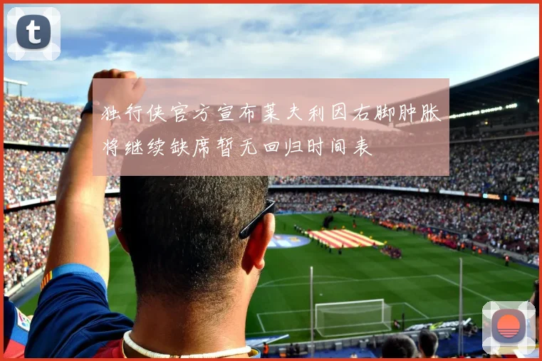独行侠官方宣布莱夫利因右脚肿胀将继续缺席暂无回归时间表