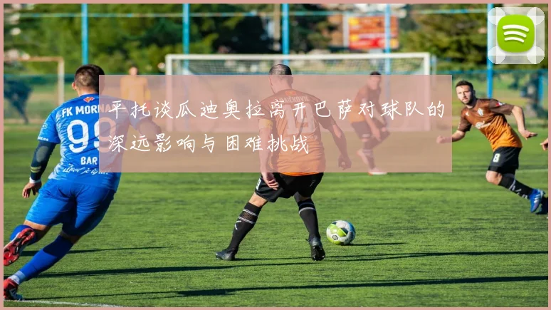 平托谈瓜迪奥拉离开巴萨对球队的深远影响与困难挑战