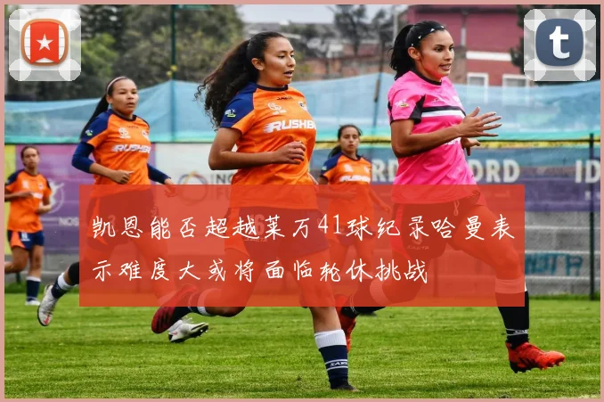 凯恩能否超越莱万41球纪录哈曼表示难度大或将面临轮休挑战